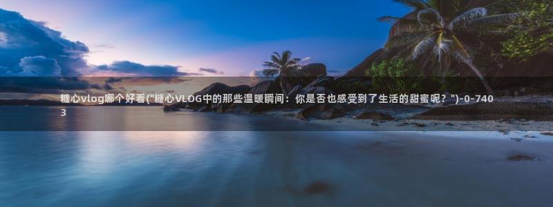 糖心vlog的：糖心vlog哪个好看(\